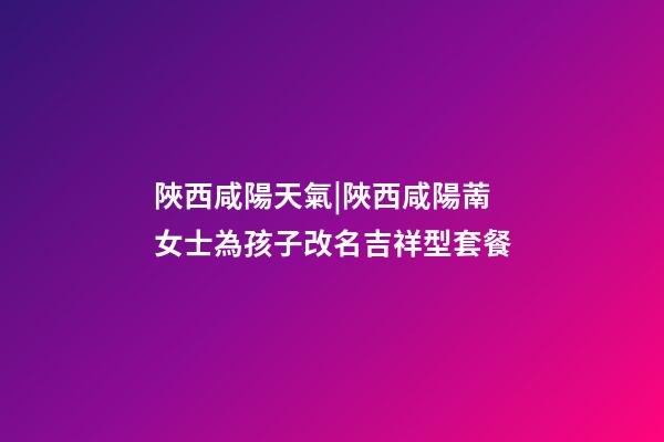 陜西咸陽天氣|陜西咸陽萳女士為孩子改名吉祥型套餐-第1張-公司起名-玄機派
